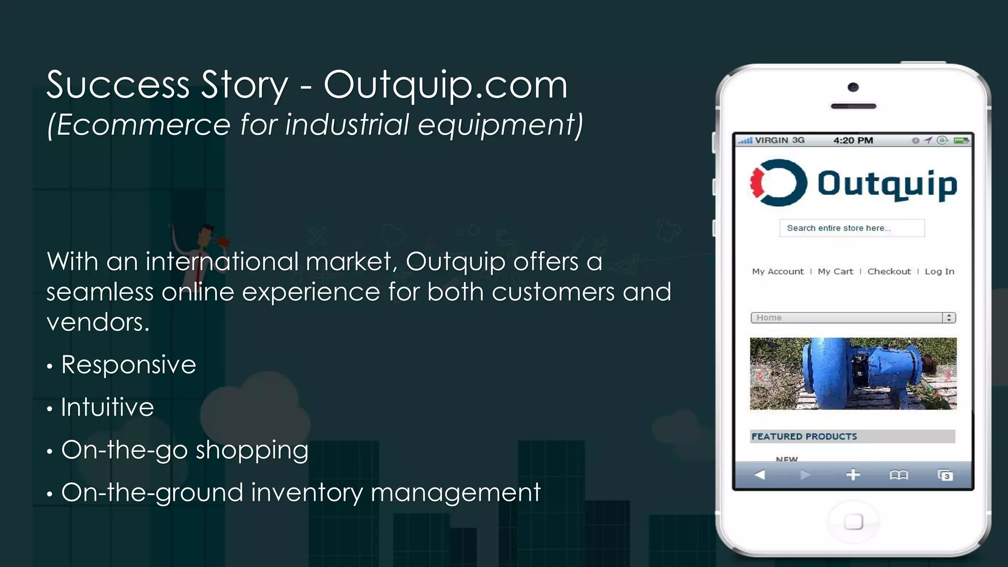 Success Story - Outquip.com
(Ecommerce for industrial equipment)
With an international market, Outquip offers a
seamless online experience for both customers and
vendors.
• Responsive
• Intuitive
• On-the-go shopping
• On-the-ground inventory management
 