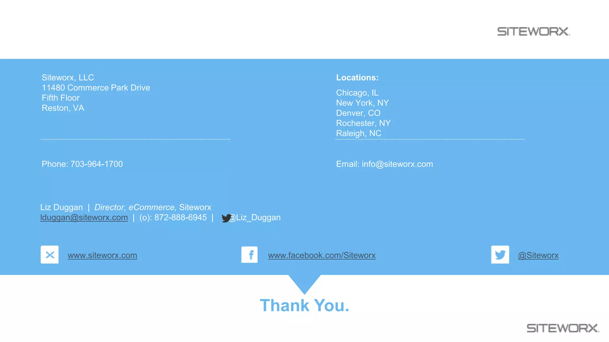 Thank You.
Siteworx, LLC
11480 Commerce Park Drive
Fifth Floor
Reston, VA
Phone: 703-964-1700
Locations:
Chicago, IL
New York, NY
Denver, CO
Rochester, NY
Raleigh, NC
Email: info@siteworx.com
www.siteworx.com @Siteworxwww.facebook.com/Siteworx
Liz Duggan | Director, eCommerce, Siteworx
lduggan@siteworx.com | (o): 872-888-6945 | @Liz_Duggan