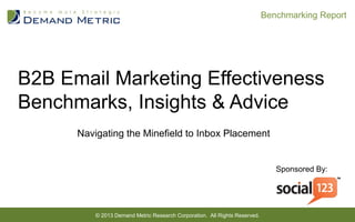 B2B Email Marketing Effectiveness
Benchmarks, Insights & Advice
Navigating the Minefield to Inbox Placement
© 2013 Demand Metric Research Corporation. All Rights Reserved.  
Sponsored By:
Benchmarking Report  
 