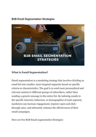 B2B Email Segmentation Strategies
What is Email Segmentation?
Email segmentation is a marketing strategy that involves dividing an
email list into smaller, more targeted segments based on specific
criteria or characteristics. The goal is to send more personalized and
relevant content to different groups of subscribers, rather than
sending a generic message to the entire list. By tailoring emails to
the specific interests, behaviors, or demographics of each segment,
marketers can increase engagement, improve open and click-
through rates, and ultimately enhance the effectiveness of their
email campaigns.
Here are few B2B Email segmentation Strategies
 