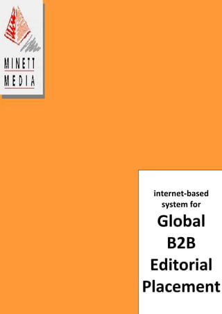 internet-based system for Global B2B Editorial Placement-914400-933450 The B2B Exchange for the World’s Trade Press 13,000 Editors    50 Business Areas     100+ Countries Minett Media has spent the last 10 years developing a highly sophisticated, Internet-based system for globally delivering targeted editorial material to B2B trade press editors and reporting world-wide publication progress to clients. Minett Media’s system is designed for integration into the international networks of global corporate clients and has the following advantages: • User loyalty from many 1000s of trade press editors built-up since the late 1980s • Real-time, online reporting via the Internet and/or the client’s Intranet, providing global       organizational transparency for editorial activities • Global/local organizational ownership and coordination in editorial promotion efforts Contact: Steve Minett PhD, Managing Director or Hylton Barnes MBA  Minett Media, 6 Middlewatch, Swavesey, Cambridge,CB4 5RN, United Kingdom Tel: +44 (0)1954 230 250Fax: +44 (0)1954 232 019 steve@minettmedia.co.ukhylton@minettmedia.co.uk www.minettmedia.co.uk      CLIENT LIST                                                                 current & former clients of Minett Media include: Albia ABAlfa Laval AB Alfa Laval Separation ABAnglian Water Plc Atlas Copco ABBoliden Cheminvest ABConjet AB Deutsche Bank AGElof Hansson Ericsson Components ABFoss Tecator IMO ABITT Flygt ITT Industries Inc.Johnsson Pump Int. Nitro NobelNitro Consult Nordic Water ProductsNoxon PuracSIFO Sandvik ABSKF AB Svedala Industri ABTrelleborg AB  UK Trade & Investment (Govt. agency)Waterlink Zickert                                       What We Do for Our Clients 
... on behalf of ITT Industries, Minett Media has, in recent years, placed approximately 350 articles in the international trade press.  In terms of the cost of equivalent advertising space, these placements represent a value of around $2 million, while the cost of achieving these results (including the cost of article production) has amounted to less than $150,000 - less than 7.5% of the value.  More importantly, this editorial coverage leads to actual buyer interest and, ultimately, sales.
  Thomas R. Martin Senior Vice President, and Director, Corporate Relations, ITT Industries Inc. The average global advertising cost per thousand in B2B trade publications is approximately €232 ($325) The average cost per thousand of the readership enjoyed over the last 10 years by Minett Media’s clients has ranged between  €2.9 ($4) and €29 ($40) But the benefits of Minett Media’s unique system for editorial placement extend beyond the obvious advantages of direct editor contact and the resultant readership exposure. Clients have constant access, either via Minett Media’s website (or via a link from that website to their own company intranet), to a real-time online status report covering the complete portfolio of their articles in Minett’s system and, consequently, details of the coverage and effectiveness of their company-wide editorial communications. Our online status reports provide comprehensive information on all the articles held in our system and their publication progress. Marketing, communications and sales personnel within the client company can access the system to search for published articles about their company. Key words enable them to search by product, business area, customer, country etc. So major multinationals, covering several business area and/or countries, and their managers – at a group or business unit or functional level – can access and use (either internally or as external sales collateral) published material without having to revert to HQ or without having to chase their counterparts in different countries or business units. The result is a company-wide perspective on trade press editorial communications exposure and effectiveness. The publication success underlying that effectiveness is that, over the last 10 years, Minett Media have distributed, and achieved publication of articles, for over 50 multinational B2B organisations and have achieved an average publication performance of 2.3 publications per article. During the last 2 years (i.e. since July 2007) that average publication performance figure has increased to 4.3 – a particularly significant degree of exposure in the light of recent pressures on marketing expenditure. That performance varies, of course, according to the editorial quality of the articles and the number of publications targeted, which itself varies depending upon the relevant business areas targeted. See the examples overleaf of: ,[object Object]