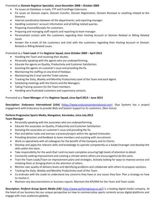 Promoted as Domain Registrar Specialist, since December 2008 – October 2009
• Fix issues on Database, e-mails, FTP and FrontPage Extensions
• Fix issues on Domain expire, Domain transfer, Domain Registration, Domain Renewal or anything related to the
Domains
• Internal coordination between all the departments; and reporting manager.
• Handling customers’ account information and all billing related queries.
• Preparing Invoice/Receipts for customers.
• Preparing and managing staff reports and reporting to team manager.
• Personalised contact with the customers regarding their Hosting Account or Domain Related or Billing Related
issues
• Answer the e-mails of the customers and chat with the customers regarding their Hosting Account or Domain
Related or Billing Related issues.
Promoted as a Team Lead of the Registrar Squad, since October 2009 – April 2013
• Handling the Team and resolving their doubts.
• Personally speaking with the agents who are underperforming.
• Educate the agents on Quality, Productivity and Customer Satisfaction.
• Assisting the agents on customer’s issue and providing the fix.
• Maintaining the staffing on any kind of Holidays.
• Maintaining the E-mail and the Ticket volume.
• Tracking the Daily, Weekly and Monthly Productivity Level of the Team and each Agent.
• Scheduling meetings with the Clients and the Managers.
• Taking Training sessions for the Team members.
• Handling very frustrated customers and supervisory contacts.
Promoted as a Team Manager of the Registrar Squad, since April 2013 – June 2013
Description: Endurance International (USA) (https://www.enduranceinternational.com). Diya Systems has a project
engagement with Endurance to provide Web and System Support to its customers. (Non-Voice).
Perform Progressive Sports Media, Mangalore, Karnataka, since July 2013
Team Manager
• Personally speaking with the associates who are underperforming.
• Educate the associates on Quality, Productivity and Customer Satisfaction.
• Assisting the associates on customer’s issue and providing the fix.
• Plan and deliver tasks and oversee a process/project within the agreed timescales.
• Providing direction and feedback to team members and assisting with recruitment.
• Work co-operatively with all colleagues for the benefit of the Company and its Clients.
• Develop and apply the relevant skills and knowledge to operate competently as a leader/manager and develop the
skills within the team.
• Take responsibility for the work that I and my team completes ensuring high levels of attention to detail.
• Constantly seeking improvement and creating a climate where others are encouraged to do the same.
• Train the Team Leads/Team on improvement plans and strategies. Actively looking for ways to improve service and
initiating them or bringing them to the attention of others.
• Monitor own quality of delivery levels and identifying problems and collaborate with others to propose solutions.
• Tracking the Daily, Weekly and Monthly Productivity Level of the Team.
• Co-ordinate with the Leads to understand any concerns they have or any issues they face. Plan a strategy on how
to resolve it.
• Maintain any documentations or business reports. Maintain the KPI/KRA for the Team and Team Leads.
Description: Perform Group Sports Media (UK) (http://www.performgroup.co.uk/) is a leading digital media company. At
the heart of our business lies our unique perspective on how to commercialise sports contents across digital platforms and
engage with mass audiences globally.
 