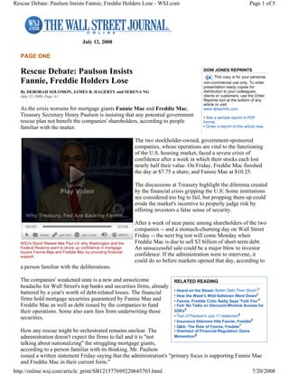 July 12, 2008
PAGE ONE
Rescue Debate: Paulson Insists
Fannie, Freddie Holders Lose
By DEBORAH SOLOMON, JAMES R. HAGERTY and SERENA NG
July 12, 2008; Page A1
As the crisis worsens for mortgage giants Fannie Mae and Freddie Mac,
Treasury Secretary Henry Paulson is insisting that any potential government
rescue plan not benefit the companies' shareholders, according to people
familiar with the matter.
The two stockholder-owned, government-sponsored
companies, whose operations are vital to the functioning
of the U.S. housing market, faced a severe crisis of
confidence after a week in which their stocks each lost
nearly half their value. On Friday, Freddie Mac finished
the day at $7.75 a share, and Fannie Mae at $10.25.
The discussions at Treasury highlight the dilemma created
by the financial crisis gripping the U.S: Some institutions
are considered too big to fail, but propping them up could
erode the market's incentive to properly judge risk by
offering investors a false sense of security.
After a week of near panic among shareholders of the two
companies -- and a stomach-churning day on Wall Street
Friday -- the next big test will come Monday when
Freddie Mac is due to sell $3 billion of short-term debt.
An unsuccessful sale could be a major blow to investor
confidence. If the administration were to intervene, it
could do so before markets opened that day, according to
a person familiar with the deliberations.
The companies' weakened state is a new and unwelcome
headache for Wall Street's top banks and securities firms, already
battered by a year's worth of debt-related losses. The financial
firms hold mortgage securities guaranteed by Fannie Mae and
Freddie Mac as well as debt issued by the companies to fund
their operations. Some also earn fees from underwriting those
securities.
How any rescue might be orchestrated remains unclear. The
administration doesn't expect the firms to fail and it is "not
talking about nationalizing" the struggling mortgage giants,
according to a person familiar with its thinking. Mr. Paulson
issued a written statement Friday saying that the administration's "primary focus is supporting Fannie Mae
and Freddie Mac in their current form."
DOW JONES REPRINTS
This copy is for your personal,
non-commercial use only. To order
presentation-ready copies for
distribution to your colleagues,
clients or customers, use the Order
Reprints tool at the bottom of any
article or visit:
www.djreprints.com.
• See a sample reprint in PDF
format.
• Order a reprint of this article now.
WSJ's David Wessel tells Paul Lin why Washington and the
Federal Reserve want to shore up confidence in mortgage
buyers Fannie Mae and Freddie Mac by providing financial
support.
RELATED READING
• Heard on the Street: Better Debt Than Stock?1
• How the Week's Wild Selldown Went Down2
• Fannie, Freddie Critic Sadly Says 'Told You'3
• Fed: No Talks on Discount-Window Access for
GSEs4
• Text of Paulson's July 11 statement5
• Insurance Dilemma Hits Fannie, Freddie6
• Q&A: The Role of Fannie, Freddie7
• Overhaul of Financial Regulation Gains
Momentum8
Page 1 of 5Rescue Debate: Paulson Insists Fannie, Freddie Holders Lose - WSJ.com
7/20/2008http://online.wsj.com/article_print/SB121577699220645703.html
 