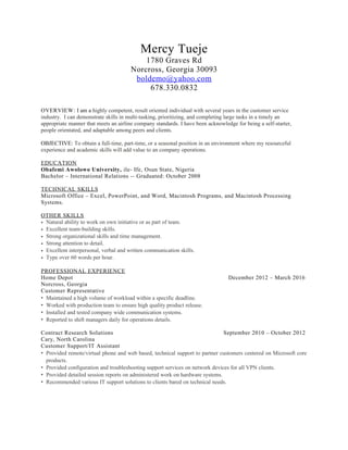 Mercy Tueje
1780 Graves Rd
Norcross, Georgia 30093
boldemo@yahoo.com
678.330.0832
OVERVIEW: I am a highly competent, result oriented individual with several years in the customer service
industry. I can demonstrate skills in multi-tasking, prioritizing, and completing large tasks in a timely an
appropriate manner that meets an airline company standards. I have been acknowledge for being a self-starter,
people orientated, and adaptable among peers and clients.
OBJECTIVE: To obtain a full-time, part-time, or a seasonal position in an environment where my resourceful
experience and academic skills will add value to an company operations.
EDUCATION
Obafemi Awolowo University, ile- Ife, Osun State, Nigeria
Bachelor – International Relations -- Graduated: October 2008
TECHNICAL SKILLS
Microsoft Office – Excel, PowerPoint, and Word, Macintosh Programs, and Macintosh Processing
Systems.
OTHER SKILLS
• Natural ability to work on own initiative or as part of team.
• Excellent team-building skills.
• Strong organizational skills and time management.
• Strong attention to detail.
• Excellent interpersonal, verbal and written communication skills.
• Type over 60 words per hour.
PROFESSIONAL EXPERIENCE
Home Depot December 2012 – March 2016
Norcross, Georgia
Customer Representative
• Maintained a high volume of workload within a specific deadline.
• Worked with production team to ensure high quality product release.
• Installed and tested company wide communication systems.
• Reported to shift managers daily for operations details.
Contract Research Solutions September 2010 – October 2012
Cary, North Carolina
Customer Support/IT Assistant
• Provided remote/virtual phone and web based, technical support to partner customers centered on Microsoft core
products.
• Provided configuration and troubleshooting support services on network devices for all VPN clients.
• Provided detailed session reports on administered work on hardware systems.
• Recommended various IT support solutions to clients bared on technical needs.
 