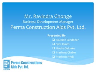 Mr. Ravindra Ghonge
Business Development Manager
Perma Construction Aids Pvt. Ltd.
Presented By
 Saurabh Sandbhor
 Simi James
 Harsha Salunke
 Prashant Chalke
 Prashant Hyalij
 