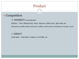 Product

 Competition
     > INDIRECT (convenience)
     Plastics – Visa, MasterCard, Amex, Discover, debit card , gift cards, etc
     Estimated 37 million debit cards and 72 million credit cards in circulation in Canada (2010)



     > DIRECT
     Cash Back – Wal-Mart, Loblaw's, No Frills, etc
 