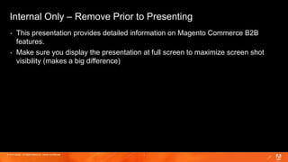 © 2019 Adobe. All Rights Reserved. Adobe Confidential. 1
Internal Only – Remove Prior to Presenting
 This presentation provides detailed information on Magento Commerce B2B
features.
 Make sure you display the presentation at full screen to maximize screen shot
visibility (makes a big difference)
 