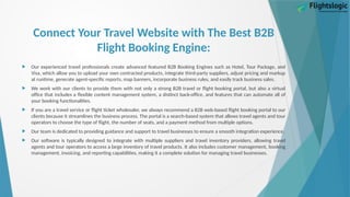 Connect Your Travel Website with The Best B2B
Flight Booking Engine:
 Our experienced travel professionals create advanced featured B2B Booking Engines such as Hotel, Tour Package, and
Visa, which allow you to upload your own contracted products, integrate third-party suppliers, adjust pricing and markup
at runtime, generate agent-specific reports, map banners, incorporate business rules, and easily track business sales.
 We work with our clients to provide them with not only a strong B2B travel or flight booking portal, but also a virtual
office that includes a flexible content management system, a distinct back-office, and features that can automate all of
your booking functionalities.
 If you are a travel service or flight ticket wholesaler, we always recommend a B2B web-based flight booking portal to our
clients because it streamlines the business process. The portal is a search-based system that allows travel agents and tour
operators to choose the type of flight, the number of seats, and a payment method from multiple options.
 Our team is dedicated to providing guidance and support to travel businesses to ensure a smooth integration experience.
 Our software is typically designed to integrate with multiple suppliers and travel inventory providers, allowing travel
agents and tour operators to access a large inventory of travel products. It also includes customer management, booking
management, invoicing, and reporting capabilities, making it a complete solution for managing travel businesses.
 