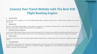 Connect Your Travel Website with The Best B2B
Flight Booking Engine:
 Travel inventory
We will assist you in managing your own b2b flight booking engine contracted inventory from a unified system, allowing you to reduce
manual work.
 Reduced Cost
We offer a b2b flight booking engine to travel agents, companies, and consultants, allowing them to make direct bookings from your
inventory without using a Global Distribution System or paying BSP fees.
 Enhanced Customer Experience
A user-centric flight booking software improves the booking experience for customers by providing a streamlined and hassle-free process. It
allows users to easily search for flights, compare prices, and make bookings with little effort, increasing customer satisfaction and loyalty.
 Ready to Scale
Expand your travel business with our highly adaptable flight booking software, which provides the most partners, integration options, and
features.
 Cost-effectiveness.
The best flight booking engine can automate the booking process and reduce the need for manual operations, allowing businesses to save
significantly on operational costs. Furthermore, automation facilitates negotiations for more favourable agreements with airlines and
suppliers, resulting in lower expenditures.
 