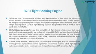 B2B Flight Booking Engine
 FlightsLogic offers comprehensive support and documentation to help with the integration
process, ensuring that our Flight-Booking Engine integrates seamlessly with your existing systems.
We at FlightsLogic provide a game-changing B2B flight booking engine with a responsive design for
a Flight Booking Portal. Our B2B flight booking engine is designed to help B2B and B2C travel
agents book more flights.
 B2B flight booking engines offer real-time availability of flight tickets, which means that travel
agents and companies can quickly and easily check for available flights and book them on behalf of
their clients. In the age of digital transformation, travel and tourism are among the most dynamic
and competitive industries. Customers expect quick, convenient, and personalized service when
planning a trip, whether for business or pleasure.
 To meet these demands, startups must use innovative technologies that can streamline the
booking process, improve the customer experience, and increase revenue. A B2B flight booking
engine automates the online booking process for specific seats available on various flights.
 