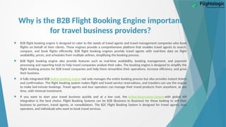 Why is the B2B Flight Booking Engine important
for travel business providers?
 B2B flight booking engine is designed to cater to the needs of travel agents and travel management companies who book
flights on behalf of their clients. These engines provide a comprehensive platform that enables travel agents to search,
compare, and book flights efficiently. B2B flight booking engines provide travel agents with real-time data on flight
availability, prices, and schedules from multiple airlines, simplifying the booking process.
 B2B flight booking engine also provide features such as real-time availability, booking management, and payment
processing and reporting tools to help travel companies analyze their sales. The booking engine is designed to simplify the
flight booking process for B2B travel companies and help them streamline their operations, increase efficiency, and grow
their business.
 A fully integrated B2B Airline booking engine not only manages the entire booking process but also provides instant tickets
and confirmation. The flight booking system makes flight and travel service reservations, and travelers can use the engine
to make last-minute bookings. Travel agents and tour operators can manage their travel products from anywhere, at any
time, with minimal investment.
 If you want to start your travel business quickly and at a low cost, the Airline Reservation System with global API
integration is the best choice. Flight Booking Systems can be B2B (Business to Business) for those looking to sell their
business to partners, travel agents, or consolidators. The B2C Flight Booking System is designed for travel agents, tour
operators, and individuals who want to book travel services.
 