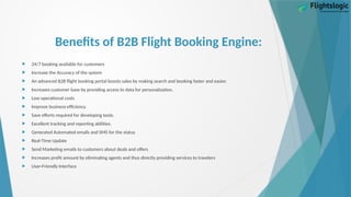 Benefits of B2B Flight Booking Engine:
 24/7 booking available for customers
 Increase the Accuracy of the system
 An advanced B2B flight booking portal boosts sales by making search and booking faster and easier.
 Increases customer base by providing access to data for personalization.
 Low operational costs
 Improve business efficiency.
 Save efforts required for developing tools.
 Excellent tracking and reporting abilities.
 Generated Automated emails and SMS for the status
 Real-Time Update
 Send Marketing emails to customers about deals and offers
 Increases profit amount by eliminating agents and thus directly providing services to travelers
 User-Friendly Interface
 