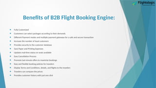 Benefits of B2B Flight Booking Engine:
 Fully Customized
 Customers can select packages according to their demands
 Different Payment modes and multiple payment gateways for a safe and secure transaction
 Increase the number of loyal customers
 Provides security to the customer database
 Save Paper and Printing Expenses
 Updates real-time status on seats available
 Easy Cancellation Process
 Promote last-minute offers to maximize bookings
 Easy and flexible booking policies for travelers
 Display Terms and Conditions, details, and flights to the travelers
 Travelers can compare the prices
 Provides customer history with just one click
 