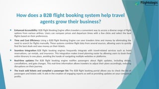 How does a B2B flight booking system help travel
agents grow their business?
 Enhanced Accessibility: B2B Flight Booking Engine offers travelers a convenient way to access a diverse range of flight
options from various airlines. Users can compare prices and departure times with a few clicks and select the best
flights based on their preferences.
 Time and Cost Efficiency: Using a B2B Flight Booking Engine can save travelers time and money by eliminating the
need to search for flights manually. These systems combine flight data from several sources, allowing users to quickly
find the best deals and save money on their tickets.
 Seamless Integration: B2B flight booking engines frequently integrate with travel-related services such as hotel
reservations, car rentals, and insurance. This integration makes travel planning easier by allowing users to book their
entire itinerary in one place, avoiding the hassle of navigating multiple websites or platforms.
 Real-time updates: The B2B flight booking engine notifies passengers about flight updates, including delays,
cancellations, and gate changes. This real-time information allows travelers to adjust their plans accordingly, reducing
disruptions on their journey.
 The track sold tickets and compiled a passenger list: The B2B flight booking portal allows you to check the list of
passengers and tickets sold. It aids in the creation of engaging reports as well as providing updates on your company's
profits.
 
