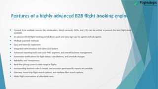 Features of a highly advanced B2B flight booking engine:
 Content from multiple sources like wholesalers, direct connects, GDSs, and LCCs can be unified to present the best flight deals
available.
 An advanced B2B flight booking portal allows quick and easy sign-ups for agents and sub-agents.
 Multiple payment methods
 Easy and faster to implement
 Integrated with Amadeus and Sabre GDS System
 Advanced reporting tools ease your PNR, segment, and overall business management.
 Automated notifications for flight delays, cancellations, and schedule changes
 Reliability and Transparency
 Real-time pricing covers a wide range of flights.
 Incorporating business rules is simple, and accurate agent-specific reports are possible.
 One-way, round-trip Flight search options, and multiple filter search options.
 Make Flight reservations at affordable rates.
 
