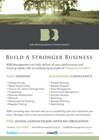 Build A Stronger Business
B2B Management can help deliver all your performance and
training needs with an underlying principle of “Keeping It Simple”.

SALES TRAINING                                 MANAGEMENT CONSULTANCY

• Closing the sale                             • Trouble Shooting
• Needs based selling                          • Mystery Shopper
• How to win clients and keep them             • Sales Management
• Prospecting                                  • Performance Management
• Business Development                         • Business Analysis
• Referrals                                    • Mentoring
• Observation & Coaching                       • Business Planning
• Bespoke Training                             • Goal Setting

B2B’s consulting team will work with you to successfully grow and implement your
plans. We begin with an accurate assessment of people, process and strategies.

Free initial consultation with no obligation.
Contact: 07747 690802 | www.b2bmanagement.org.uk | mail@b2bmanagement.org.uk

           http://twitter.com/b2bconsultancy           http://www.linkedin.com/companies/1022709
 