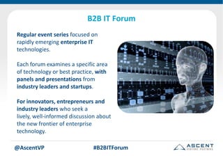B2B IT Forum
Regular event series focused on
rapidly emerging enterprise IT
technologies.

Each forum examines a specific area
of technology or best practice, with
panels and presentations from
industry leaders and startups.

For innovators, entrepreneurs and
industry leaders who seek a
lively, well-informed discussion about
the new frontier of enterprise
technology.

@AscentVP                     #B2BITForum
 