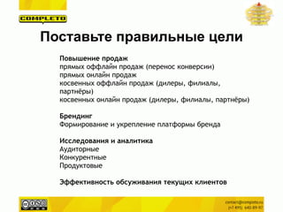 Повышение продаж
прямых оффлайн продаж (перенос конверсии)
прямых онлайн продаж
косвенных оффлайн продаж (дилеры, филиалы,
партнёры)
косвенных онлайн продаж (дилеры, филиалы, партнёры)
!
Брендинг
Формирование и укрепление платформы бренда
!
Исследования и аналитика
Аудиторные
Конкурентные
Продуктовые
!
Эффективность обсуживания текущих клиентов
Поставьте правильные цели
 