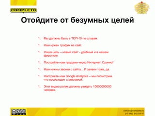 1. Мы должны быть в ТОП-10 по словам.
!
1. Нам нужен трафик на сайт.
!
1. Наша цель – новый сайт - удобный и в нашем
фирстиле.
!
1. Постройте нам продажи через Интернет! Срочно!
!
1. Нам нужны звонки с сайта... И заявки тоже, да.
!
1. Настройте нам Google Analytics – мы посмотрим,
что происходит с рекламой.
!
1. Этот видео ролик должны увидеть 10000000000
человек.
Отойдите от безумных целей
 
