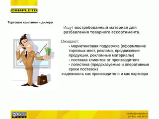 Ищут востребованный материал для
разбавления товарного ассортимента.
!
Ожидают:
- маркетинговая поддержка (оформление
торговых мест, реклама, продвижение
продукции, рекламные материалы)
- поставка клиентов от производителя
- логистика (предсказуемые и оперативные
сроки поставок)
-надежность как производителя и как партнера
!
Торговые компании и дилеры
 