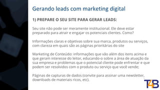 Gerando leads com marketing digital
1) PREPARE O SEU SITE PARA GERAR LEADS:
Seu site não pode ser meramente institucional. Ele deve estar
preparado para atrair e engajar os potenciais clientes. Como?
Informações claras e objetivas sobre sua marca, produtos ou serviços,
com clareza em quais são as páginas prioritárias do site
Marketing de Conteúdo: informações que vão além dos itens acima e
que geram interesse do leitor, educando-o sobre a área de atuação da
sua empresa e problemas que o potencial cliente pode enfrentar e que
podem ser resolvidos com o produto ou serviço que você vende;
Páginas de capturas de dados (convite para assinar uma newsletter,
downloads de materiais ricos, etc).
 