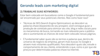 Gerando leads com marketing digital
2) TRABALHE SUAS KEYWORDS:
Estar bem colocado em buscadores como o Google é fundamental para
ser encontrado por seus potenciais clientes. Mas como fazer isso?
• Técnicas de SEO (Search Engine Optimization): ao descobrir as
palavras-chave (keywords) do seu prospect, você consegue guiar a
produção de conteúdo para otimizar seu site, blog e redes sociais para
os mecanismos de busca, tornando-se mais relevante para o público-
alvo e aumentando as chances de estar bem colocado nessas páginas;
• É fundamental saber quais são os termos e palavras que, dentro do
universo de negócio da empresa, geram mais buscas no Google e
atraem mais visitantes qualificados. Para descobrir quais são, estude o
comportamento de seu cliente, entendendo o que, como e por que ele
procura por determinadas palavras-chave na internet.
 