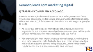 Gerando leads com marketing digital
4) TRABALHE COM UM MIX ADEQUADO:
Não caia na tentação de investir todos os seus esforços em uma única
ferramenta, plataforma (redes sociais, sites, portais) ou formato (ebooks,
vídeos, estudos, etc). É fundamental diversificar sua estratégia de geração
de leads.
• Ao traçar sua estratégia de marketing e estuddigital, considere o
segmento da sua empresa, seus objetivos e recursos para definir quais
canais e formatos são os mais indicados para sua marca;
• Por exemplo: por mais importante que o seu site seja, não concentre
seus esforços apenas nele. Trabalhe bem suas redes sociais, divulgue
materiais ricos (como ebooks, infográficos, etc.), envie newsletters
regularmente, crie e produza conteúdo para um blog.
 