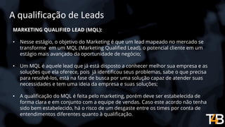 A qualificação de Leads
MARKETING QUALIFIED LEAD (MQL):
• Nesse estágio, o objetivo do Marketing é que um lead mapeado no mercado se
transforme em um MQL (Marketing Qualified Lead), o potencial cliente em um
estágio mais avançado da oportunidade de negócio;
• Um MQL é aquele lead que já está disposto a conhecer melhor sua empresa e as
soluções que ela oferece, pois já identificou seus problemas, sabe o que precisa
para resolvê-los, está na fase de busca por uma solução capaz de atender suas
necessidades e tem uma ideia da empresa e suas soluções;
• A qualificação do MQL é feita pelo marketing, porém deve ser estabelecida de
forma clara e em conjunto com a equipe de vendas. Caso este acordo não tenha
sido bem estabelecido, há o risco de um desgaste entre os times por conta de
entendimentos diferentes quanto à qualificação.
 