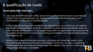 A qualificação de Leads
SALES QUALIFIED LEAD (SQL):
• Caso seja determinado que o MQL está pronto para o próximo passo na jornada de
compra, ele será passado para um representante comercial da empresa e será
considerado um SQL (Sales Qualified Lead);
• O SQL é aquele lead que tem condições de efetivamente se transformar em negócio -
não só pelas características do lead em si, como também da oportunidade como um
todo, olhando pontos como: se há budget disponível na organização, se o lead tem de
fato poder de decisão, se a empresa enfrenta um problema emergente relacionado a
este negócio, etc;
• Quanto mais o lead for educado durante o processo do marketing, melhor, pois
dessa forma ele estará pronto para a abordagem comercial - ou seja, o marketing
trabalha para que a jornada de compra seja mais rápida, uma vez que o cliente já
chega preparado para o vendedor.
 