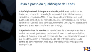 Passo a passo da qualificação de Leads
1) Definição de critérios para um lead qualificado: os dois times
devem ter um acordo com relação a essa definição, alinhando suas
expectativas relativas a MQL. O que não pode acontecer é um lead
qualificado para o time de marketing não ser considerado desta forma
pelo time de vendas, pois, com isso, raramente um MQL vai passar para
a próxima etapa e se transformar em um SQL.
2) Apoio do time de vendas: os vendedores de uma empresa sabem
melhor do que ninguém com quais leads é mais proveitoso trabalhar,
qual perfil é mais propenso à compra, etc. Por isso, é importante ouvir o
que eles têm a dizer. O marketing pode não entregar apenas leads
dentro do perfil “perfeito”, mas deve entregar perfis o mais próximo
disso possível.
 