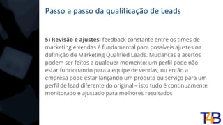 Passo a passo da qualificação de Leads
5) Revisão e ajustes: feedback constante entre os times de
marketing e vendas é fundamental para possíveis ajustes na
definição de Marketing Qualified Leads. Mudanças e acertos
podem ser feitos a qualquer momento: um perfil pode não
estar funcionando para a equipe de vendas, ou então a
empresa pode estar lançando um produto ou serviço para um
perfil de lead diferente do original – isto tudo é continuamente
monitorado e ajustado para melhores resultados
 