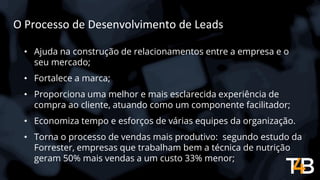 O Processo de Desenvolvimento de Leads
• Ajuda na construção de relacionamentos entre a empresa e o
seu mercado;
• Fortalece a marca;
• Proporciona uma melhor e mais esclarecida experiência de
compra ao cliente, atuando como um componente facilitador;
• Economiza tempo e esforços de várias equipes da organização.
• Torna o processo de vendas mais produtivo: segundo estudo da
Forrester, empresas que trabalham bem a técnica de nutrição
geram 50% mais vendas a um custo 33% menor;
 