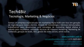 Tech4Biz
Tecnologia, Marketing & Negócios
Somos um empresa especializada em marketing digital B2B com foco em geração
de negócios para nossos clientes. Através de metodologia e técnicas estruturadas,
trabalhamos para desenvolver uma estratégia de marketing digital efetiva e
voltada para resultados, utilizando técnicas de Inbound Marketing, Marketing de
Conteúdo, geração de leads, SEO, gestão de redes sociais, entre outras.
www.tech4biz.com.br
contato@tech4biz.com.br | (11) 3625-6821
www.facebook.com/tech4biz.com.br
www.linkedin.com/company/tech4biz
 