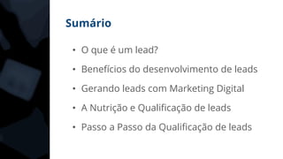 Sumário
• O que é um lead?
• Benefícios do desenvolvimento de leads
• Gerando leads com Marketing Digital
• A Nutrição e Qualificação de leads
• Passo a Passo da Qualificação de leads
 