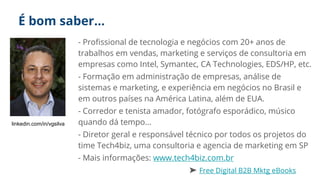 É bom saber…
- Profissional de tecnologia e negócios com 20+ anos de
trabalhos em vendas, marketing e serviços de consultoria em
empresas como Intel, Symantec, CA Technologies, EDS/HP, etc.
- Formação em administração de empresas, análise de
sistemas e marketing, e experiência em negócios no Brasil e
em outros países na América Latina, além de EUA.
- Corredor e tenista amador, fotógrafo esporádico, músico
quando dá tempo...
- Diretor geral e responsável técnico por todos os projetos do
time Tech4biz, uma consultoria e agencia de marketing em SP
- Mais informações: www.tech4biz.com.br
➤ Free Digital B2B Mktg eBooks
linkedin.com/in/vgsilva
 