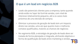 O que é um lead em negócios B2B
• Leads são potenciais clientes para a empresa, tanto quando
ainda estão no ’topo’ do funil de vendas, com nível de
interesse relativamente pequeno, até a os casos mais
próximos de uma decisão de compra;
• Otimizar o processo de geração de leads tem um impacto
direto nas vendas, uma vez que quanto mais e melhores
contatos qualificados, maiores as chances de negócios;
• No segmento B2B, a estratégia de geração de leads deve ser
tratada de forma planejada e integrada, alinhando objetivos e
forma de qualificação de leads entre marketing e vendas.
 