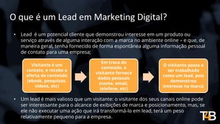 O que é um Lead em Marketing Digital?
• Lead é um potencial cliente que demonstrou interesse em um produto ou
serviço através de alguma interação com a marca no ambiente online – e que, de
maneira geral, tenha fornecido de forma espontânea alguma informação pessoal
de contato para uma empresa;
• Um lead é mais valioso que um visitante: o visitante dos seus canais online pode
ser interessante para o alcance de exibições de marca e posicionamento, mas, se
ele não executar uma ação que irá transformá-lo em lead, terá um peso
relativamente pequeno para a empresa.
Visitante é um
contato, e recebe a
oferta de conteúdo
(ebook, pesquisas,
vídeos, etc)
Em troca do
conteúdo, o
visitante fornece
dados pessoais
(nome, email,
telefone, etc)
O visitante passa a
ser trabalhado
como um lead, pois
demonstrou
interesse na marca
 