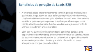 Benefícios da geração de Leads B2B
• A empresa passa a falar diretamente com um público interessado e
qualificado. Logo, todos os seus esforços de produção de conteúdo,
criação de ofertas e contatos para venda se tornam mais direcionados
e efetivos, pois a empresa passa a trabalhar para levar o potencial
cliente adiante no chamado ‘funil de vendas’, ou seja, convertê-lo de
um ‘interessado’ em um comprador;
• Com isso há aumento de oportunidades concretas geradas pelo
departamento de Marketing, encurtamento no ciclo de vendas através
do esclarecimento, ou educação, do consumidor e a possibilidade de
atrair e reter potenciais clientes que ainda não estão no tempo
adequado da compra (mas vão estar);
 
