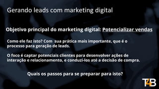 Gerando leads com marketing digital
Objetivo principal do marketing digital: Potencializar vendas
Quais os passos para se preparar para isto?
Como ele faz isto? Com sua prática mais importante, que é o
processo para geração de leads.
O foco é captar potenciais clientes para desenvolver ações de
interação e relacionamento, e conduzi-los até a decisão de compra.
 
