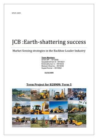 EPGP-2009




JCB :Earth-shattering success
Market Sensing strategies in the Backhoe Loader Industry

                      Team Members
                      Amith MP – 0910006
                      Gopalakrishnan D - 0910021
                      KrishnaKumar U – 0910033
                      Mukesh Sharma – 0910036
                      Sujeet Kumar – 0910062

                         10/26/2009




            Term Project for B2BMM: Term 5
 