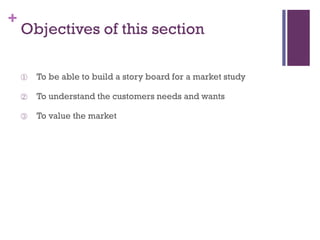 +

Objectives of this section
①

To be able to build a story board for a market study

②

To understand the customers needs and wants

③

To value the market

 