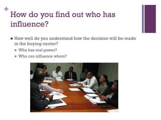 +

How do you find out who has
influence?


How well do you understand how the decision will be made
in the buying center?


Who has real power?



Who can influence whom?

 