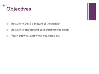 +

Objectives
①

Be able to build a picture of the market

②

Be able to understand your customer in detail

③

Work out what and when you could sell

 