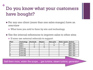 +

Do you know what your customers
have bought?


For any one client (more than one sales manger) have an
overview




What have you sold to them by site and technology

Use the internal references to improve sales to other sites


If none use external referrals to support
Plant
a
b
c
d
e
f
g
h

Technology
V94.2
V94.2
V94.2
Frame 9E
Frame 9E
Frame 6B
Frame 6B
Frame 6B

Overhauls
Y
Y
N

Repairs
Y
Y
N

New parts
Y
N

Rotor repairs Actions
N
Blah, blah…
Y
Blah, blah…
Blah, blah…
Blah, blah…
Blah, blah…
Blah, blah…
Blah, blah…
Blah, blah…

Sell them more, widen the scope… gas turbine, steam turbine, generator…

 