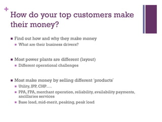 +

How do your top customers make
their money?


Find out how and why they make money




Most power plants are different (layout)




What are their business drivers?

Different operational challenges

Most make money by selling different ‘products’




Utility, IPP, CHP….
PPA, FPA, merchant operation, reliability, availability payments,
ancillaries services
Base load, mid-merit, peaking, peak load

 