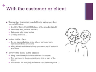 +

With the customer or client


Remember that what you dislike in salesmen they
may dislike too







Listen to the client





Death by PowerPoint (200 slides of the standard pitch)
Salesmen who just talk and talk
Salesmen who know better
Getting stuff late…

Do we have solutions, or do others we know have
solutions to their problems
Who is involved in the buying process – you’ll be told if
you listen

Involve the client in the process





They have ideas (many much better than ours)
Get payment to show commitment (this is part of the
close)
Make their life simple (can I come an collect the parts…)

 