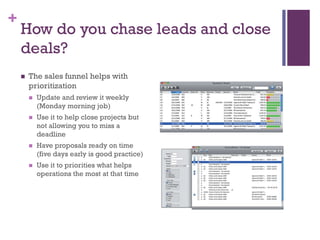 +

How do you chase leads and close
deals?


The sales funnel helps with
prioritization


Update and review it weekly
(Monday morning job)



Use it to help close projects but
not allowing you to miss a
deadline



Have proposals ready on time
(five days early is good practice)



Use it to priorities what helps
operations the most at that time

 