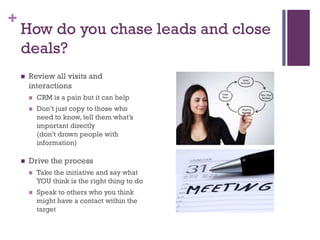 +

How do you chase leads and close
deals?


Review all visits and
interactions





CRM is a pain but it can help
Don’t just copy to those who
need to know, tell them what’s
important directly
(don’t drown people with
information)

Drive the process


Take the initiative and say what
YOU think is the right thing to do



Speak to others who you think
might have a contact within the
target

 
