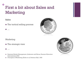 +

First a bit about Sales and
Marketing
Sales


The tactical selling process



…

Marketing


The strategic view



…




Business Market Management, Anderson and Narus, Pearson Education
International, 2004
Principles of Marketing, Kotler et al, Pretince Hall, 1999

 