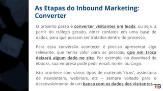As Etapas do Inbound Marketing:
Converter
O próximo passo é converter visitantes em leads, ou seja, a
partir do tráfego gerado, obter contatos em uma base de
dados, para que possam ser tratados dentro do processo.
Para essa conversão acontecer é preciso apresentar algo
relevante, que tenha valor para as pessoas, que em troca
deixará algum dado no site. Por exemplo, no download de
ebooks, sua empresa pode pedir email, nome, ou cargo.
Isto acontece com vários tipos de materiais ’ricos’, assinatura
de newsletters, webinars, etc – sempre voltado para o
desenvolvimento de um banco com os dados dos visitantes
 